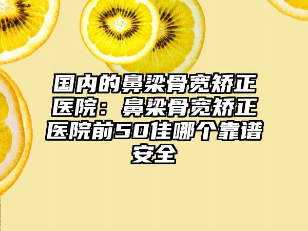 国内的鼻梁骨宽矫正医院:鼻梁骨宽矫正医院前50佳哪个靠谱安全