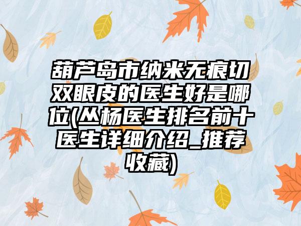 葫芦岛市纳米无痕切双眼皮的医生好是哪位(丛杨医生排名前十医生详细介绍_推荐收藏)
