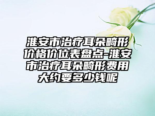 淮安市治疗耳朵畸形价格价位表盘点-淮安市治疗耳朵畸形费用大约要多少钱呢