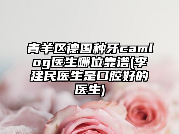 青羊区德国种牙camlog医生哪位靠谱(李建民医生是口腔好的医生)