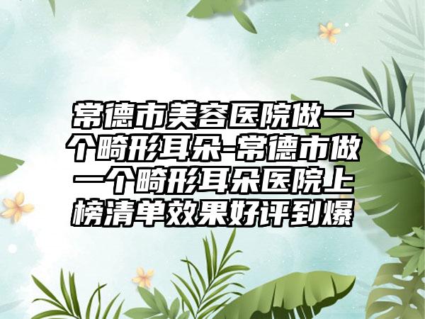 常德市美容医院做一个畸形耳朵-常德市做一个畸形耳朵医院上榜清单效果好评到爆