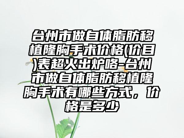 台州市做自体脂肪移植隆胸手术价格(价目)表超火出炉咯-台州市做自体脂肪移植隆胸手术有哪些方式，价格是多少