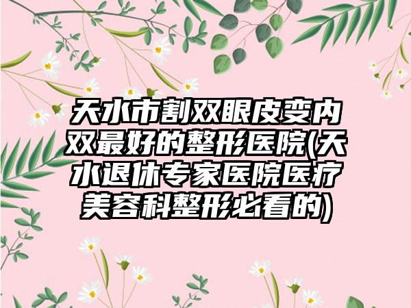 天水市割双眼皮变内双最好的整形医院(天水退休专家医院医疗美容科整形必看的)