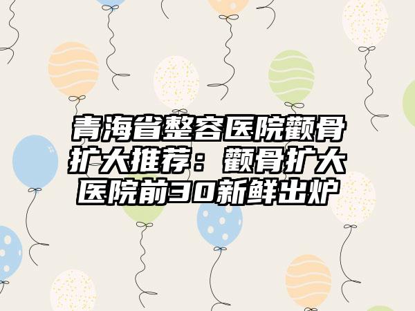 青海省整容医院颧骨扩大推荐：颧骨扩大医院前30新鲜出炉