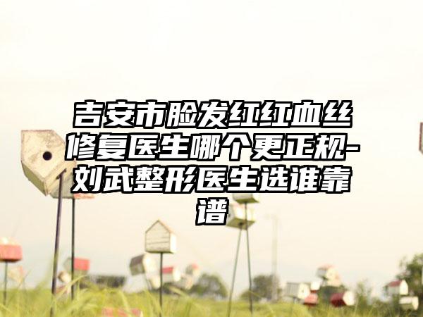 吉安市脸发红红血丝修复医生哪个更正规-刘武整形医生选谁靠谱
