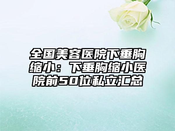 全国美容医院下垂胸缩小:下垂胸缩小医院前50位私立汇总