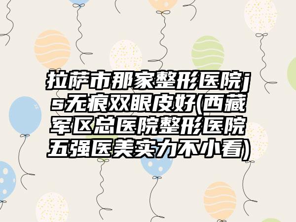 拉萨市那家整形医院js无痕双眼皮好(西藏军区总医院整形医院五强医美实力不小看)