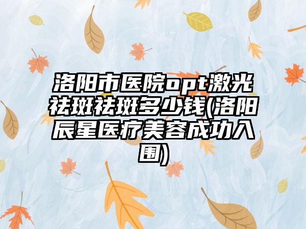 洛阳市医院opt激光祛斑祛斑多少钱(洛阳辰星医疗美容成功入围)