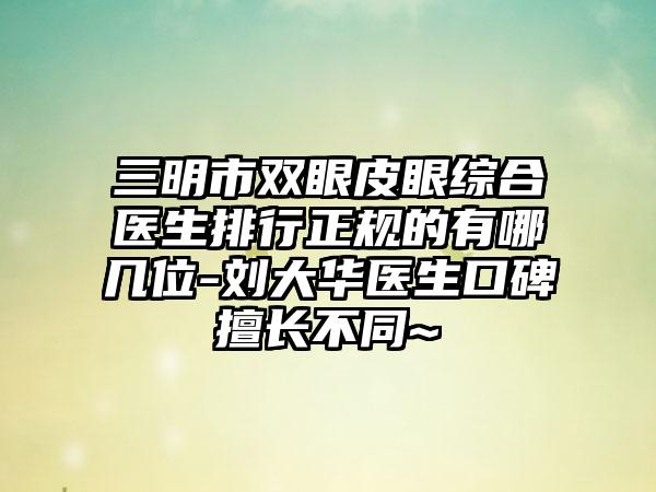 三明市双眼皮眼综合医生排行正规的有哪几位-刘大华医生口碑擅长不同~