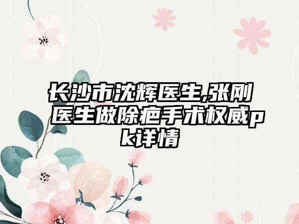 长沙市沈辉医生,张刚医生做除疤手术权威pk详情