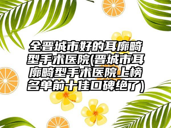 全晋城市好的耳廓畸型手术医院(晋城市耳廓畸型手术医院上榜名单前十佳口碑绝了)