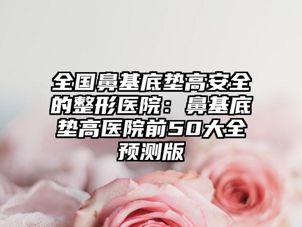 全国鼻基底垫高安全的整形医院：鼻基底垫高医院前50大全预测版