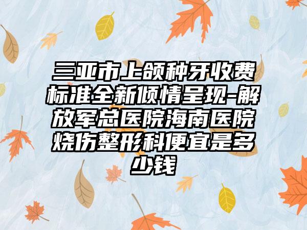 三亚市上颌种牙收费标准全新倾情呈现-解放军总医院海南医院烧伤整形科便宜是多少钱