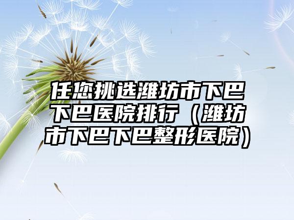 任您挑选潍坊市下巴下巴医院排行（潍坊市下巴下巴整形医院）