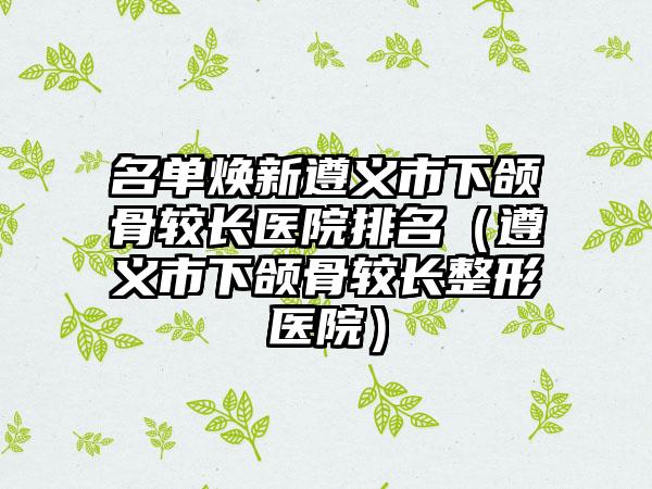 名单焕新遵义市下颌骨较长医院排名（遵义市下颌骨较长整形医院）