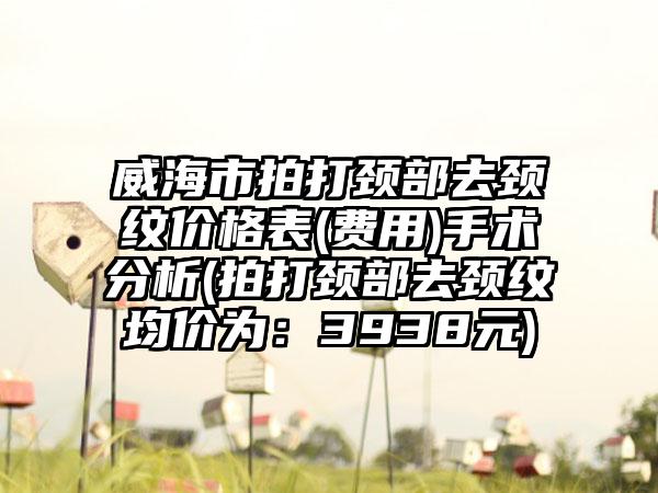 威海市拍打颈部去颈纹价格表(费用)手术分析(拍打颈部去颈纹均价为：3938元)