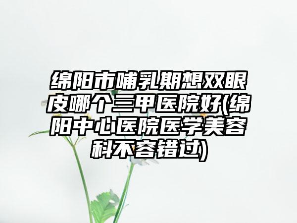 绵阳市哺乳期想双眼皮哪个三甲医院好(绵阳中心医院医学美容科不容错过)