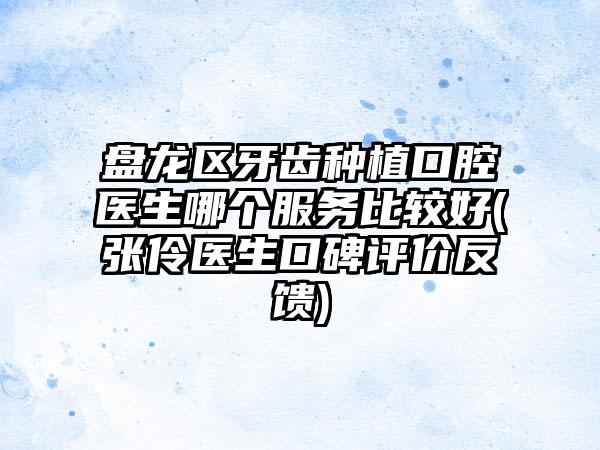 盘龙区牙齿种植口腔医生哪个服务比较好(张伶医生口碑评价反馈)