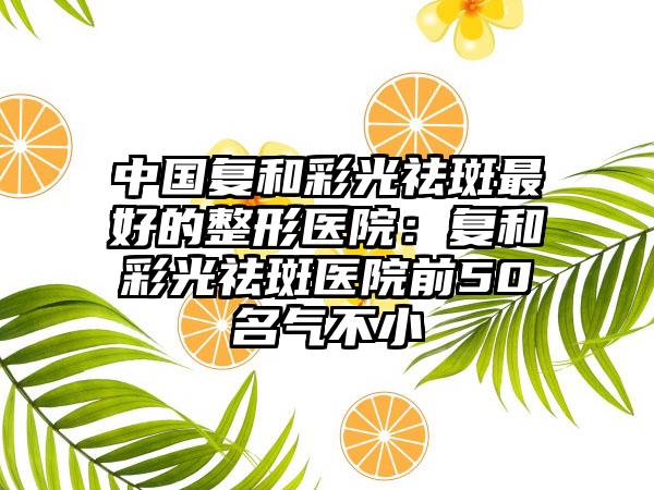 中国复和彩光祛斑最好的整形医院：复和彩光祛斑医院前50名气不小