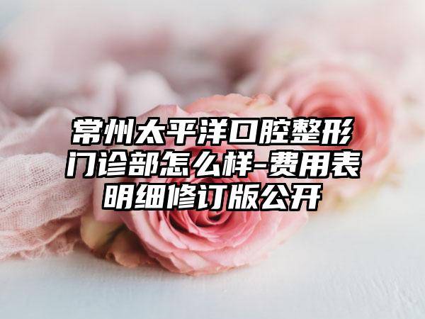 常州太平洋口腔整形门诊部怎么样-费用表明细修订版公开