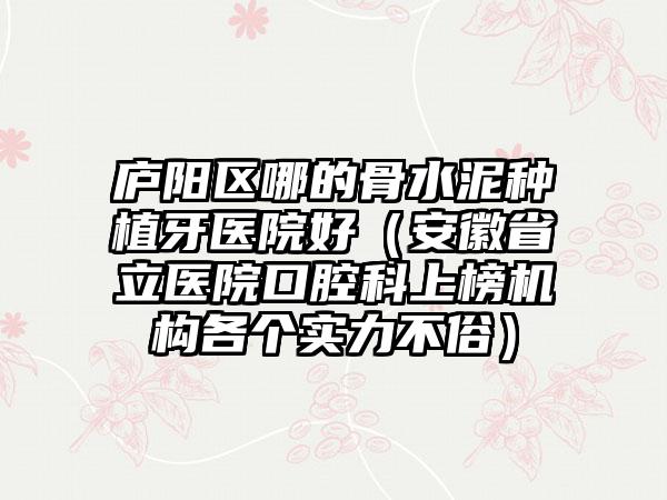 庐阳区哪的骨水泥种植牙医院好(安徽省立医院口腔科上榜机构各个实力不俗)