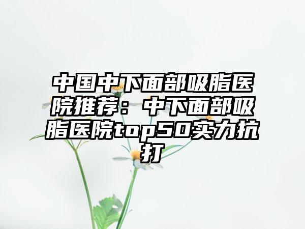 中国中下面部吸脂医院推荐:中下面部吸脂医院top50实力抗打