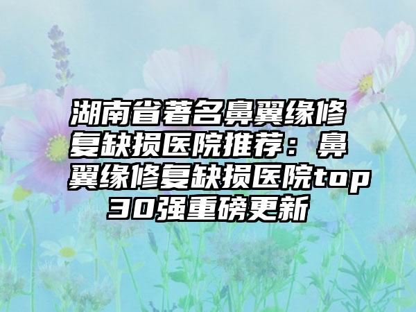 湖南省著名鼻翼缘修复缺损医院推荐：鼻翼缘修复缺损医院top30强重磅更新