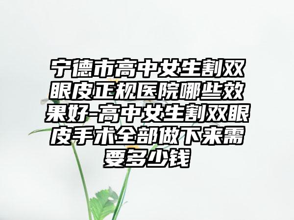 宁德市高中女生割双眼皮正规医院哪些效果好-高中女生割双眼皮手术全部做下来需要多少钱