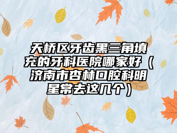 天桥区牙齿黑三角填充的牙科医院哪家好(济南市杏林口腔科明星常去这几个)