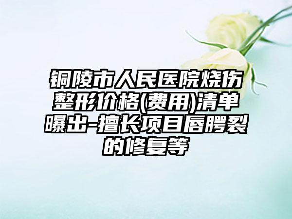 铜陵市人民医院烧伤整形价格(费用)清单曝出-擅长项目唇腭裂的修复等