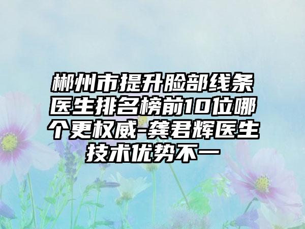 郴州市提升脸部线条医生排名榜前10位哪个更权威-龚君辉医生技术优势不一