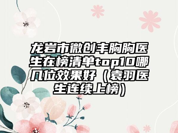 龙岩市微创丰胸胸医生在榜清单top10哪几位效果好(袁羽医生连续上榜)
