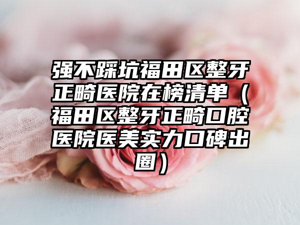 强不踩坑福田区整牙正畸医院在榜清单(福田区整牙正畸口腔医院医美实力口碑出圈)