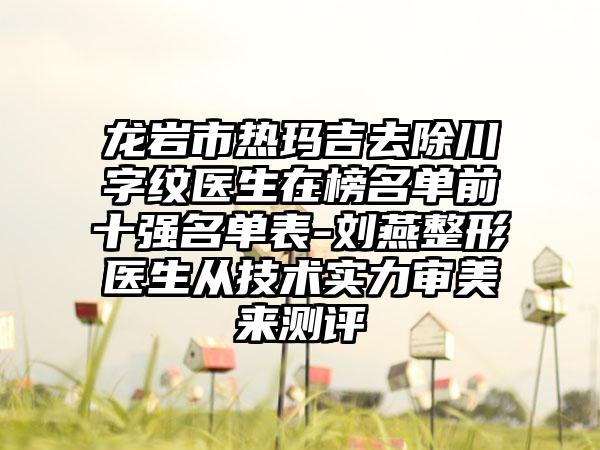 龙岩市热玛吉去除川字纹医生在榜名单前十强名单表-刘燕整形医生从技术实力审美来测评