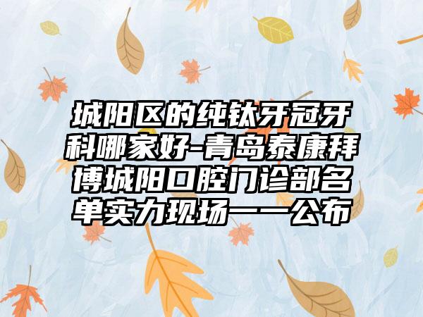 城阳区的纯钛牙冠牙科哪家好-青岛泰康拜博城阳口腔门诊部名单实力现场一一公布