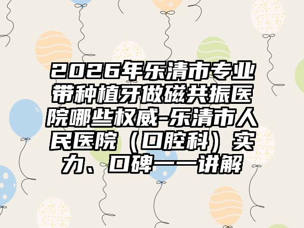 2026年乐清市专业带种植牙做磁共振医院哪些权威-乐清市人民医院（口腔科）实力、口碑一一讲解