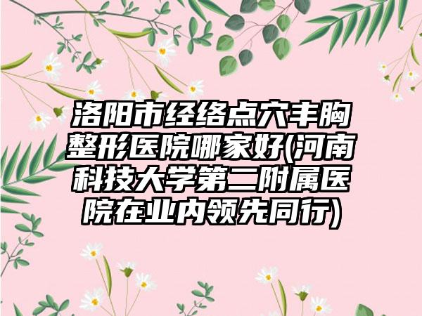 洛阳市经络点穴丰胸整形医院哪家好(河南科技大学第二附属医院在业内领先同行)