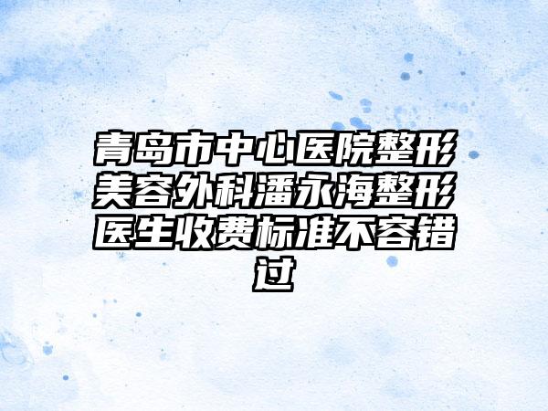 青岛市中心医院整形美容外科潘永海整形医生收费标准不容错过