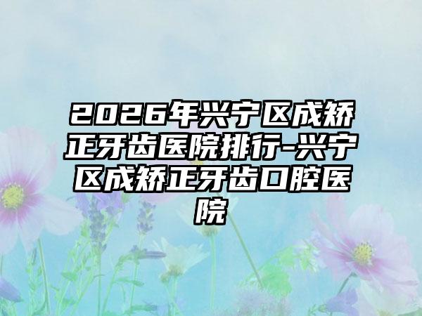 2026年兴宁区成矫正牙齿医院排行-兴宁区成矫正牙齿口腔医院