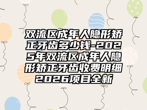 双流区成年人隐形矫正牙齿多少钱-2025年双流区成年人隐形矫正牙齿收费明细2026项目全新