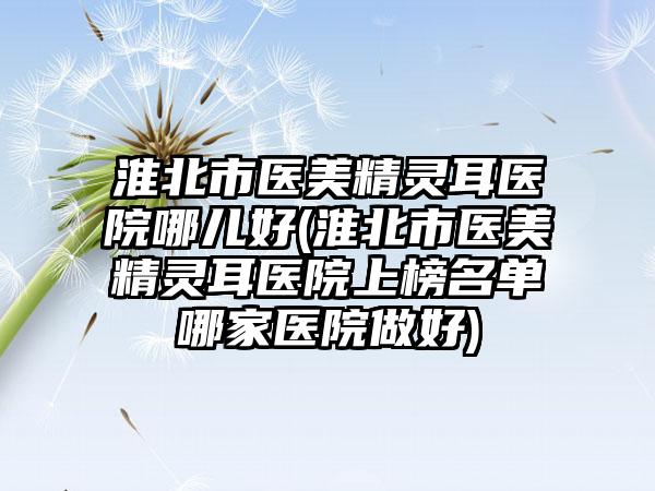 淮北市医美精灵耳医院哪儿好(淮北市医美精灵耳医院上榜名单哪家医院做好)
