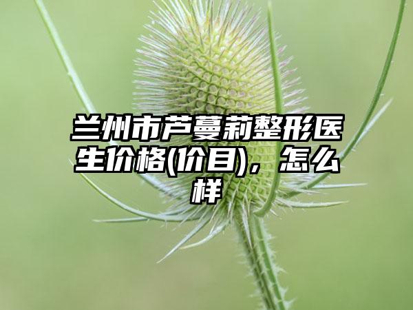 兰州市芦蔓莉整形医生价格(价目),怎么样