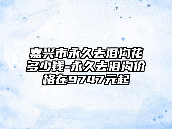 嘉兴市永久去泪沟花多少钱-永久去泪沟价格在9747元起