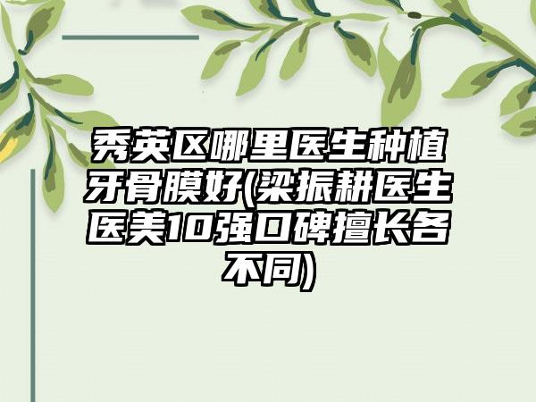 秀英区哪里医生种植牙骨膜好(梁振耕医生医美10强口碑擅长各不同)