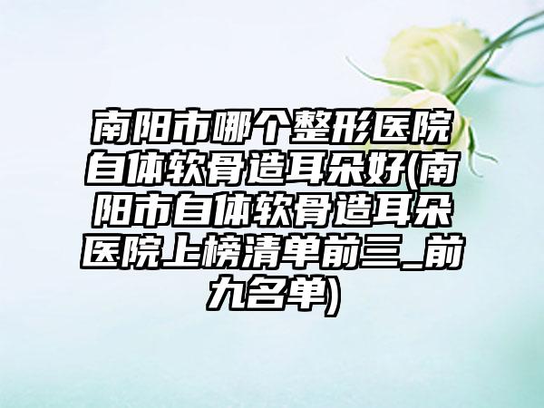 南阳市哪个整形医院自体软骨造耳朵好(南阳市自体软骨造耳朵医院上榜清单前三_前九名单)