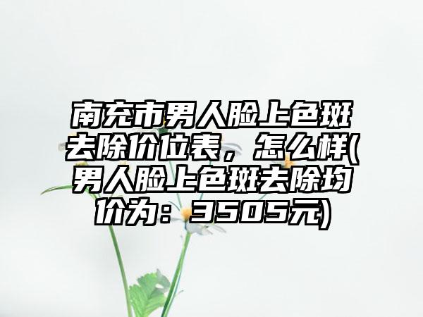 南充市男人脸上色斑去除价位表,怎么样(男人脸上色斑去除均价为:3505元)