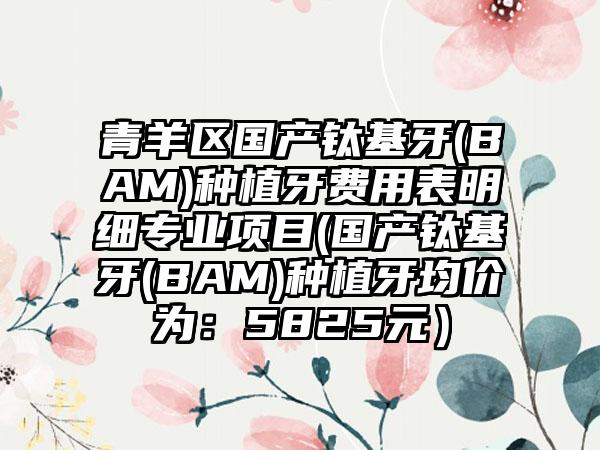 青羊区国产钛基牙(BAM)种植牙费用表明细专业项目(国产钛基牙(BAM)种植牙均价为：5825元）