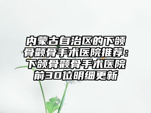 内蒙古自治区的下颌骨颧骨手术医院推荐：下颌骨颧骨手术医院前30位明细更新