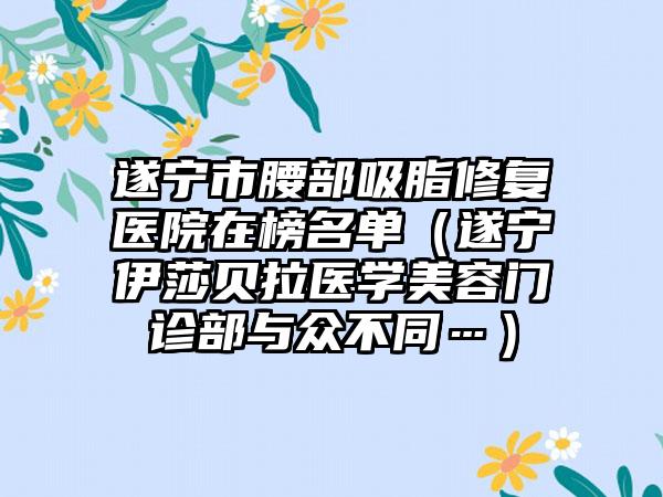 遂宁市腰部吸脂修复医院在榜名单(遂宁伊莎贝拉医学美容门诊部与众不同…)