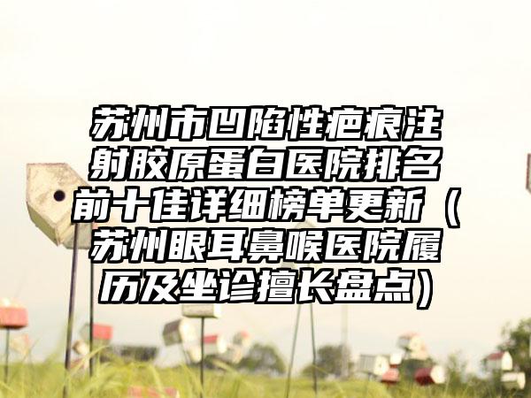 苏州市凹陷性疤痕注射胶原蛋白医院排名前十佳详细榜单更新（苏州眼耳鼻喉医院履历及坐诊擅长盘点）